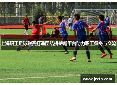 上海职工足球联赛打造团结拼搏新平台助力职工健身与交流