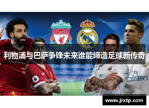 利物浦与巴萨争锋未来谁能缔造足球新传奇