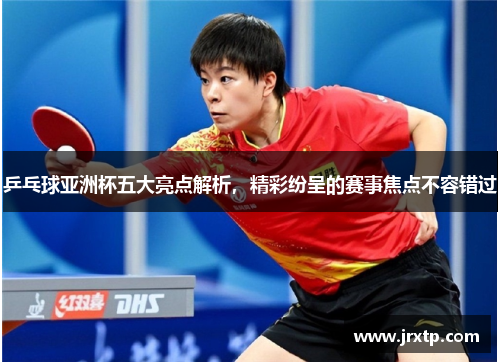 乒乓球亚洲杯五大亮点解析，精彩纷呈的赛事焦点不容错过