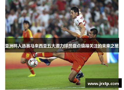 亚洲杯入选赛马来西亚五大潜力球员盘点值得关注的未来之星