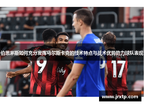 伯恩茅斯如何充分发挥马尔斯卡克的技术特点与战术优势助力球队表现