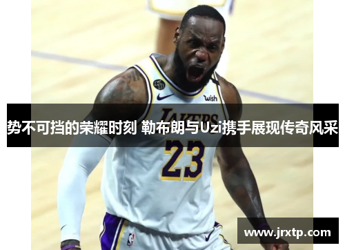 势不可挡的荣耀时刻 勒布朗与Uzi携手展现传奇风采