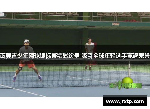 南美青少年网球锦标赛精彩纷呈 吸引全球年轻选手竞逐荣誉