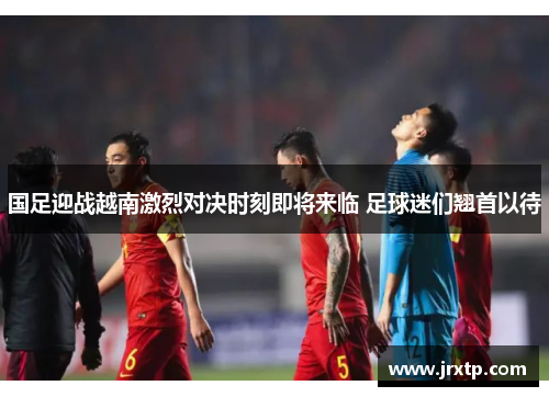 国足迎战越南激烈对决时刻即将来临 足球迷们翘首以待