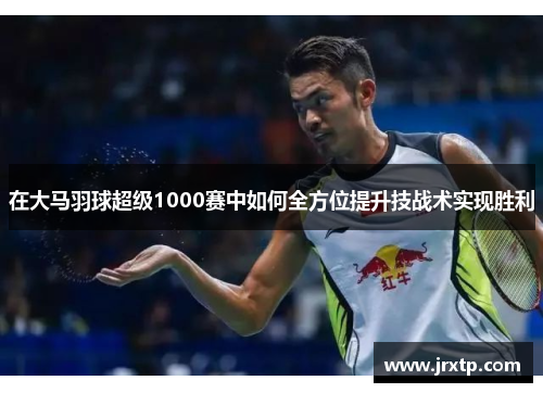在大马羽球超级1000赛中如何全方位提升技战术实现胜利