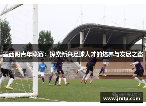 墨西哥青年联赛：探索新兴足球人才的培养与发展之路