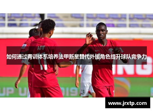 如何通过青训体系培养法甲新星替代外援角色提升球队竞争力