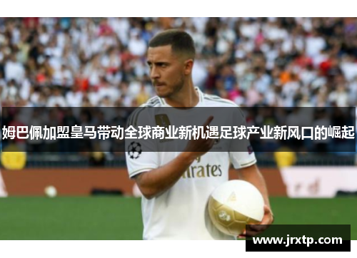 姆巴佩加盟皇马带动全球商业新机遇足球产业新风口的崛起