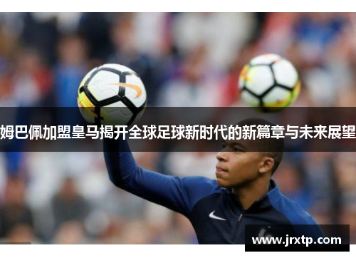 姆巴佩加盟皇马揭开全球足球新时代的新篇章与未来展望